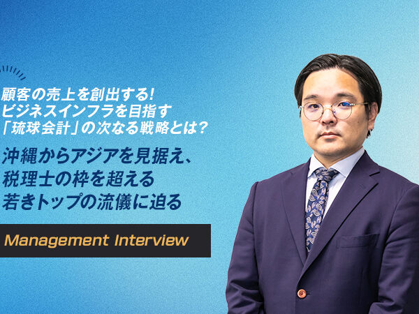 顧客の売上を創出する！ビジネスインフラを目指す「琉球会計」の次なる戦略とは？ 沖縄からアジアを見据え、税理士の枠を超える若きトップの流儀に迫る